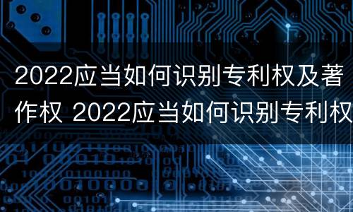 2022应当如何识别专利权及著作权 2022应当如何识别专利权及著作权信息