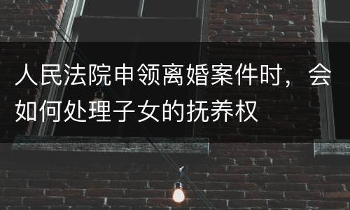 人民法院申领离婚案件时，会如何处理子女的抚养权