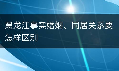 黑龙江事实婚姻、同居关系要怎样区别