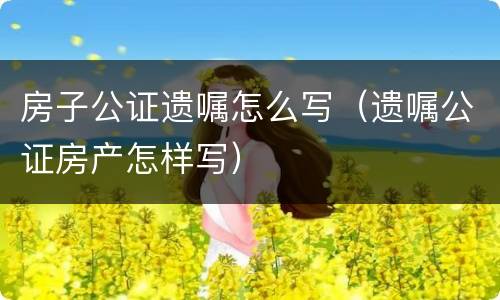 房子公证遗嘱怎么写（遗嘱公证房产怎样写）