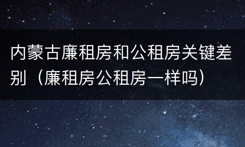 内蒙古廉租房和公租房关键差别（廉租房公租房一样吗）