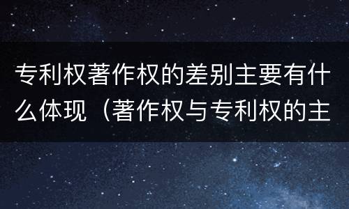 专利权著作权的差别主要有什么体现（著作权与专利权的主要区别是什么）