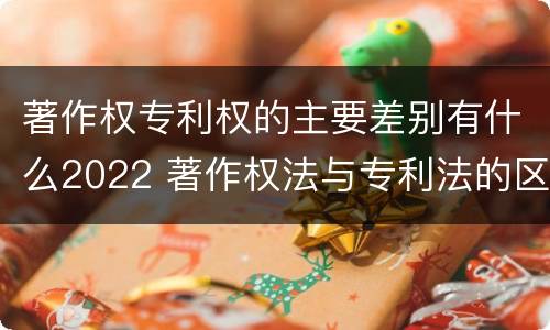 著作权专利权的主要差别有什么2022 著作权法与专利法的区别