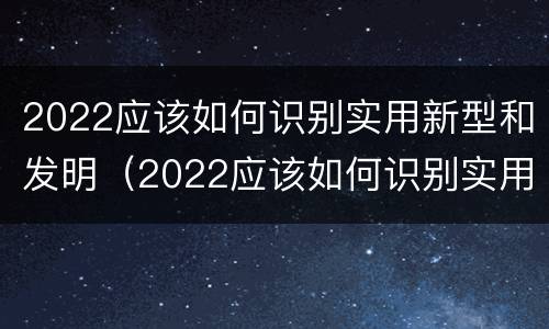 2022应该如何识别实用新型和发明（2022应该如何识别实用新型和发明新材料）