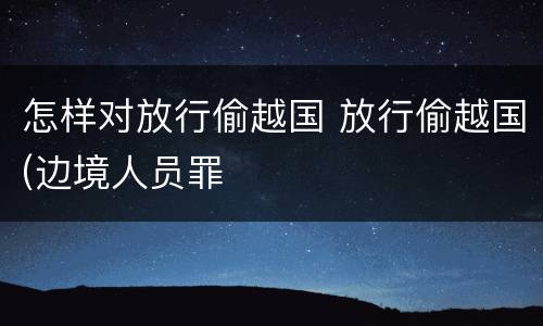 怎样对放行偷越国 放行偷越国(边境人员罪