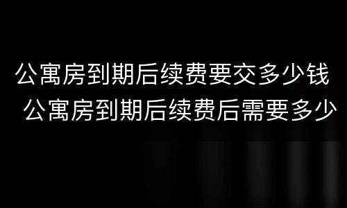 公寓房到期后续费要交多少钱 公寓房到期后续费后需要多少钱