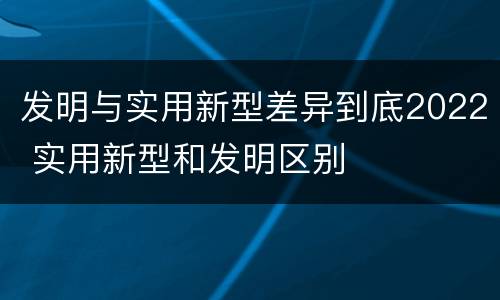 发明与实用新型差异到底2022 实用新型和发明区别