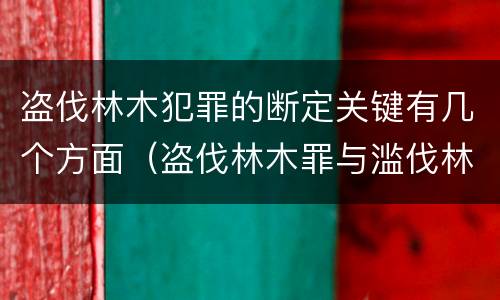 盗伐林木犯罪的断定关键有几个方面（盗伐林木罪与滥伐林木罪的关键区别是）