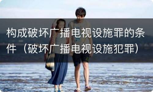 构成破坏广播电视设施罪的条件（破坏广播电视设施犯罪）