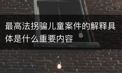 最高法拐骗儿童案件的解释具体是什么重要内容