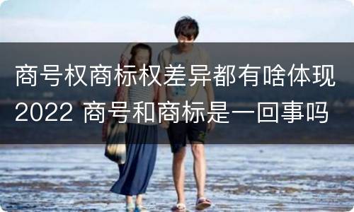 商号权商标权差异都有啥体现2022 商号和商标是一回事吗