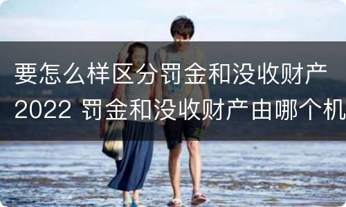 要怎么样区分罚金和没收财产2022 罚金和没收财产由哪个机关执行