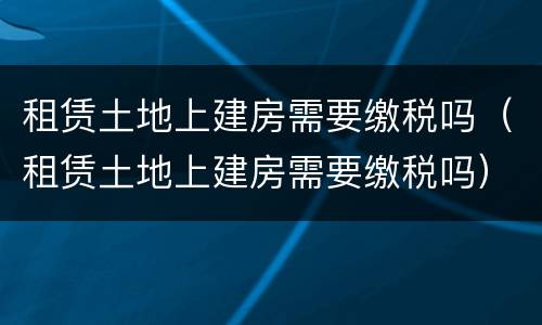 租赁土地上建房需要缴税吗（租赁土地上建房需要缴税吗）