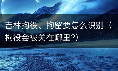 吉林拘役、拘留要怎么识别（拘役会被关在哪里?）