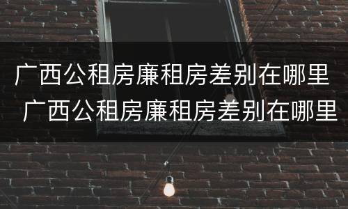广西公租房廉租房差别在哪里 广西公租房廉租房差别在哪里啊