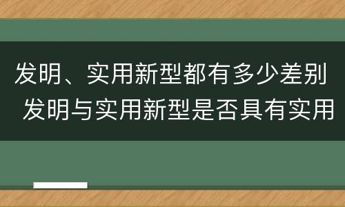 发明、实用新型都有多少差别 发明与实用新型是否具有实用性