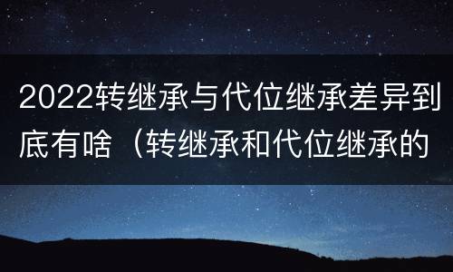 2022转继承与代位继承差异到底有啥（转继承和代位继承的适用范围）