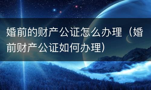 婚前的财产公证怎么办理（婚前财产公证如何办理）