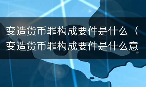 变造货币罪构成要件是什么（变造货币罪构成要件是什么意思）
