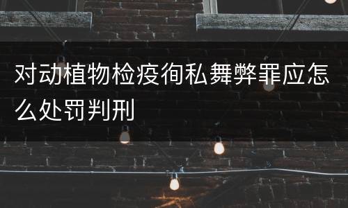对动植物检疫徇私舞弊罪应怎么处罚判刑