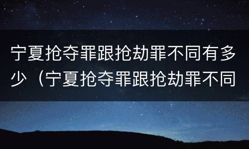 宁夏抢夺罪跟抢劫罪不同有多少（宁夏抢夺罪跟抢劫罪不同有多少人）