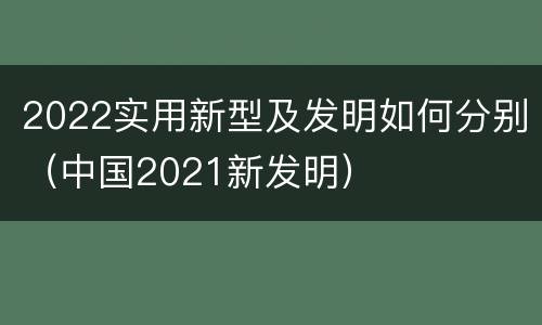 2022实用新型及发明如何分别（中国2021新发明）