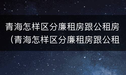 青海怎样区分廉租房跟公租房（青海怎样区分廉租房跟公租房呢）