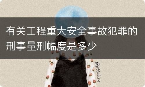 有关工程重大安全事故犯罪的刑事量刑幅度是多少