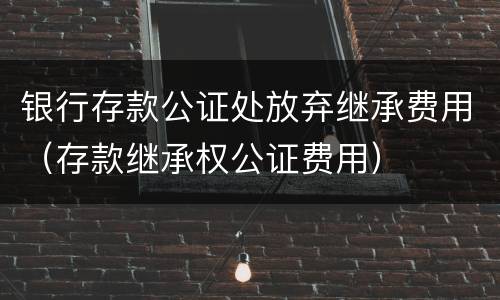 银行存款公证处放弃继承费用（存款继承权公证费用）