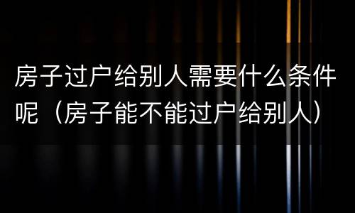 房子过户给别人需要什么条件呢（房子能不能过户给别人）