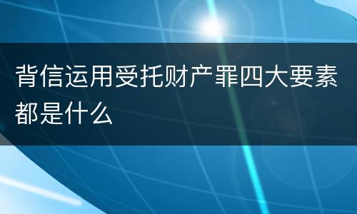 背信运用受托财产罪四大要素都是什么