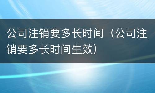 公司注销要多长时间（公司注销要多长时间生效）