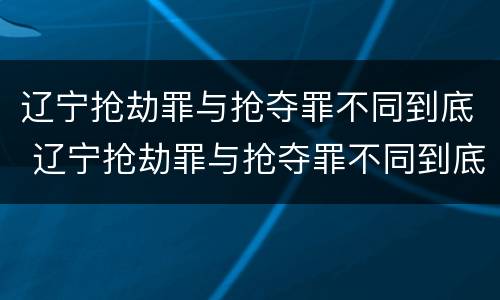 辽宁抢劫罪与抢夺罪不同到底 辽宁抢劫罪与抢夺罪不同到底怎么判