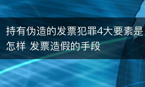 持有伪造的发票犯罪4大要素是怎样 发票造假的手段