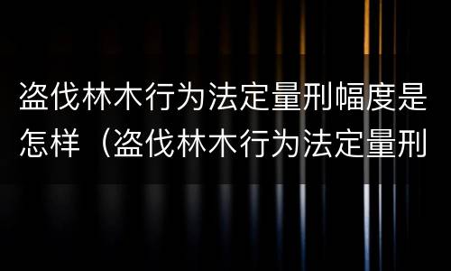 盗伐林木行为法定量刑幅度是怎样（盗伐林木行为法定量刑幅度是怎样的）