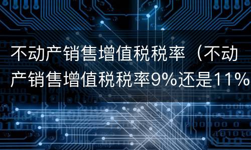 不动产销售增值税税率（不动产销售增值税税率9%还是11%）