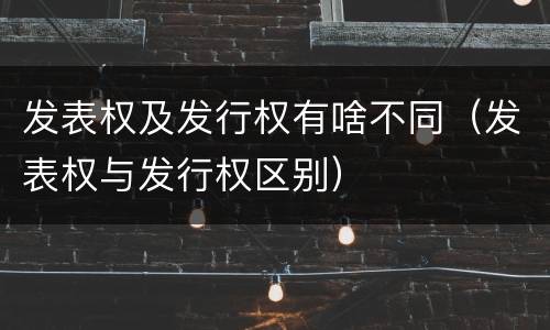 发表权及发行权有啥不同（发表权与发行权区别）