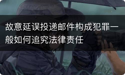 故意延误投递邮件构成犯罪一般如何追究法律责任