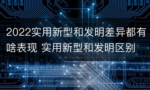 2022实用新型和发明差异都有啥表现 实用新型和发明区别