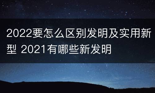 2022要怎么区别发明及实用新型 2021有哪些新发明