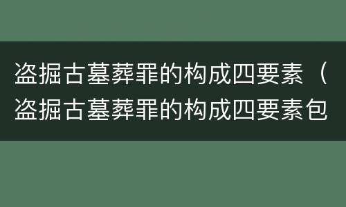 盗掘古墓葬罪的构成四要素（盗掘古墓葬罪的构成四要素包括）
