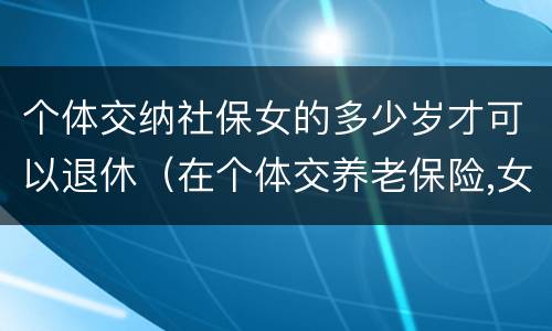 个体交纳社保女的多少岁才可以退休（在个体交养老保险,女的多大岁数可以退休）