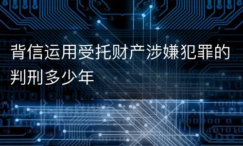 背信运用受托财产涉嫌犯罪的判刑多少年