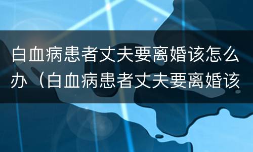 白血病患者丈夫要离婚该怎么办（白血病患者丈夫要离婚该怎么办呢）