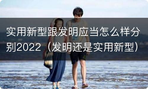 实用新型跟发明应当怎么样分别2022（发明还是实用新型）