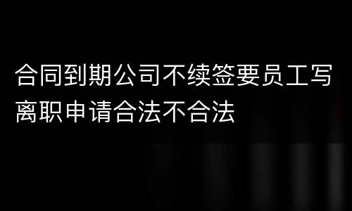 合同到期公司不续签要员工写离职申请合法不合法