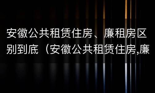 安徽公共租赁住房、廉租房区别到底（安徽公共租赁住房,廉租房区别到底在哪里）