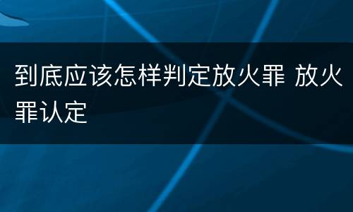 到底应该怎样判定放火罪 放火罪认定