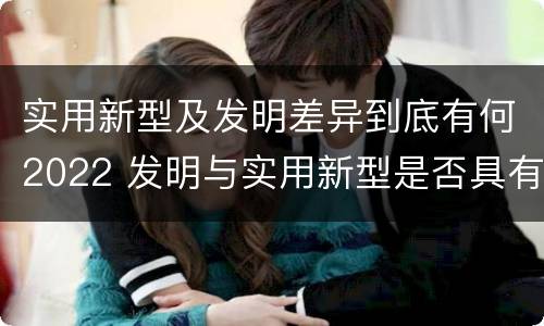 实用新型及发明差异到底有何2022 发明与实用新型是否具有实用性