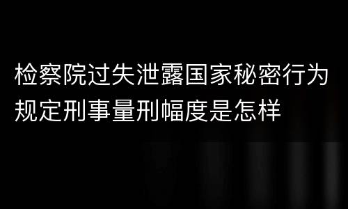 检察院过失泄露国家秘密行为规定刑事量刑幅度是怎样
